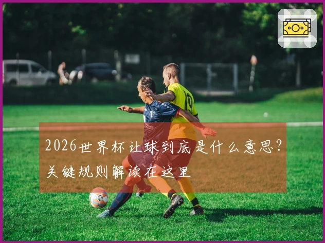 2026世界杯让球到底是什么意思？关键规则解读在这里